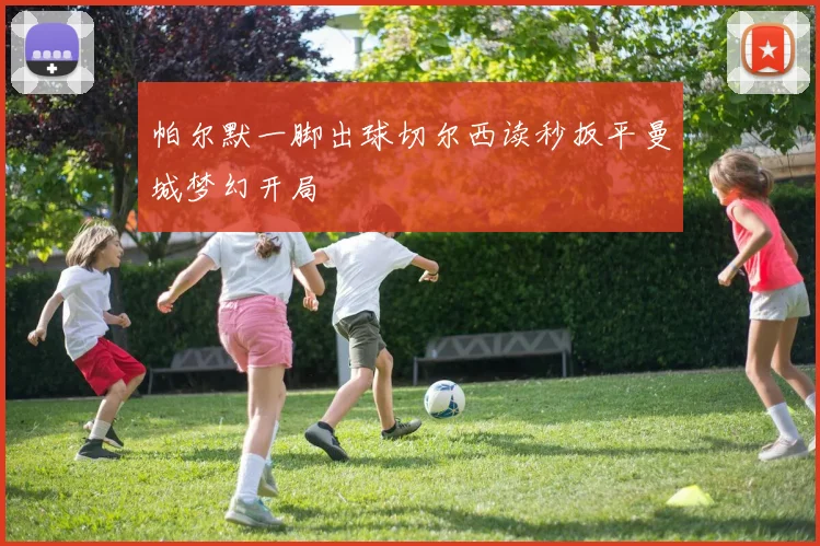 帕尔默一脚出球切尔西读秒扳平曼城梦幻开局