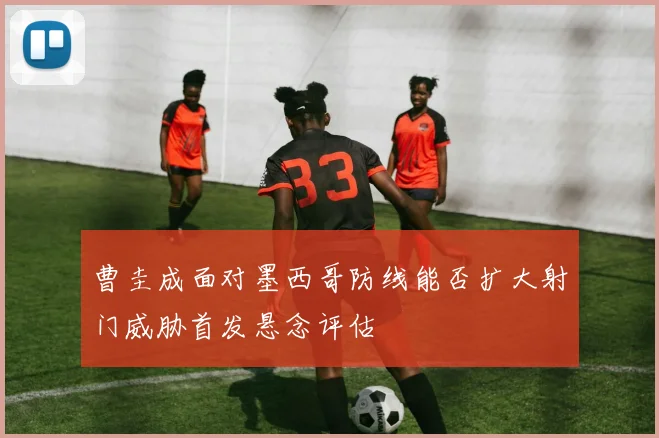 曹圭成面对墨西哥防线能否扩大射门威胁首发悬念评估