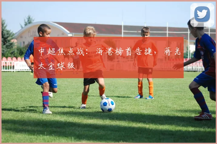 中超焦点战：海港榜首告捷，蒋光太金球级