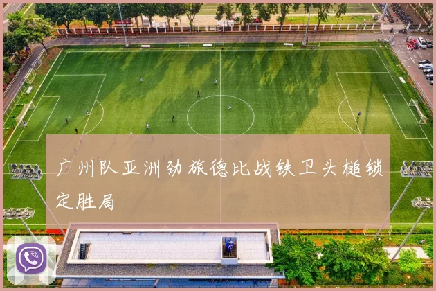广州队亚洲劲旅德比战铁卫头槌锁定胜局