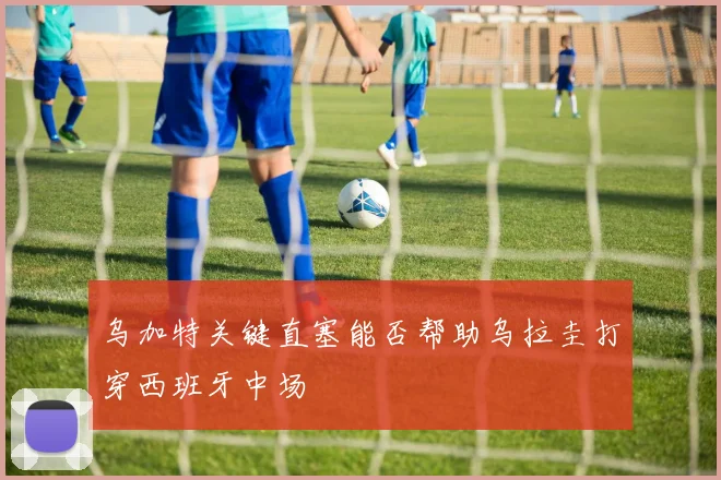 乌加特关键直塞能否帮助乌拉圭打穿西班牙中场