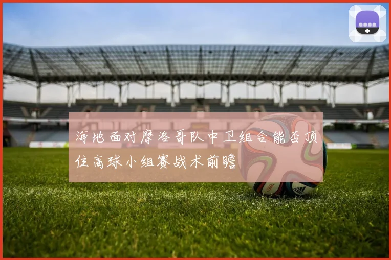 海地面对摩洛哥队中卫组合能否顶住高球小组赛战术前瞻