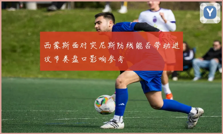 西蒙斯面对突尼斯防线能否带动进攻节奏盘口影响参考