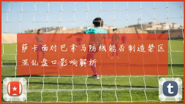 萨卡面对巴拿马防线能否制造禁区混乱盘口影响解析