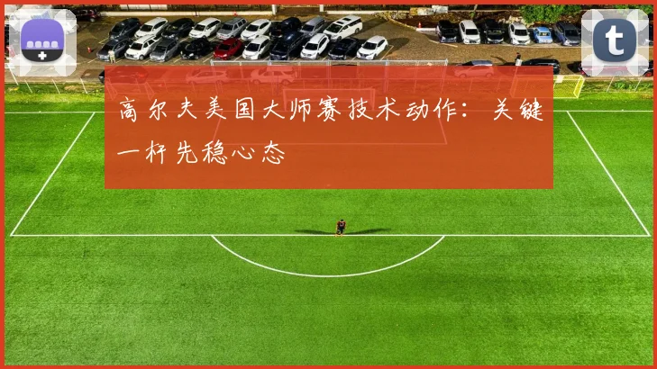 高尔夫美国大师赛技术动作:关键一杆先稳心态