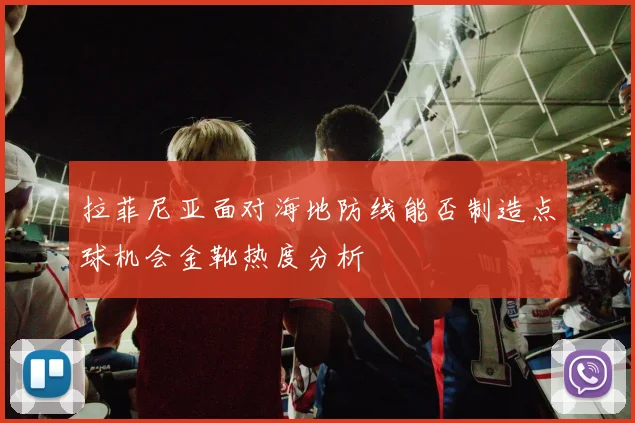 拉菲尼亚面对海地防线能否制造点球机会金靴热度分析
