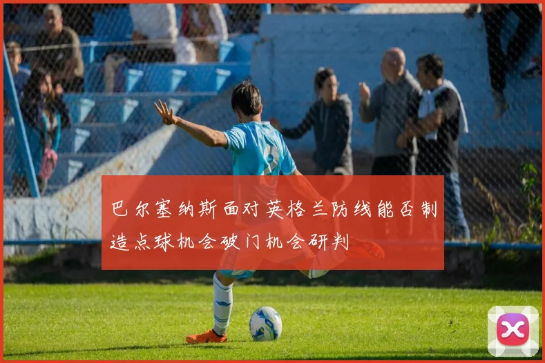巴尔塞纳斯面对英格兰防线能否制造点球机会破门机会研判
