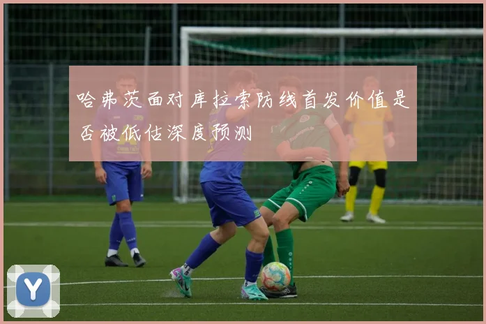 哈弗茨面对库拉索防线首发价值是否被低估深度预测