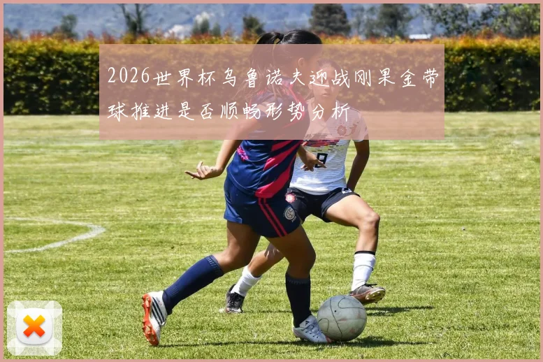 2026世界杯乌鲁诺夫迎战刚果金带球推进是否顺畅形势分析