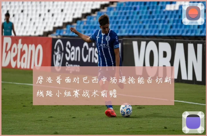 摩洛哥面对巴西中场逼抢能否切断线路小组赛战术前瞻