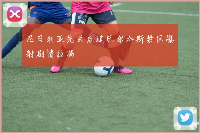 尼日利亚先丢后追巴尔加斯禁区爆射剧情拉满