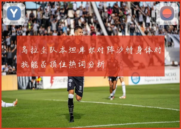 乌拉圭队本坦库尔对阵沙特身体对抗能否顶住热词分析