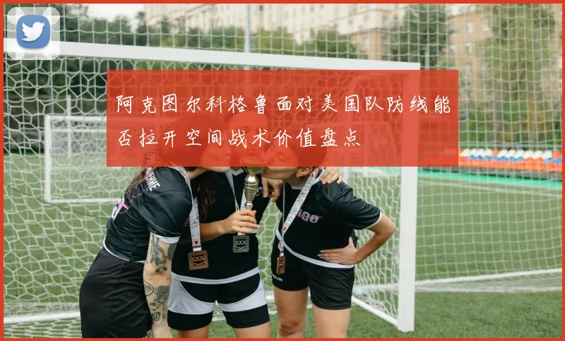 阿克图尔科格鲁面对美国队防线能否拉开空间战术价值盘点