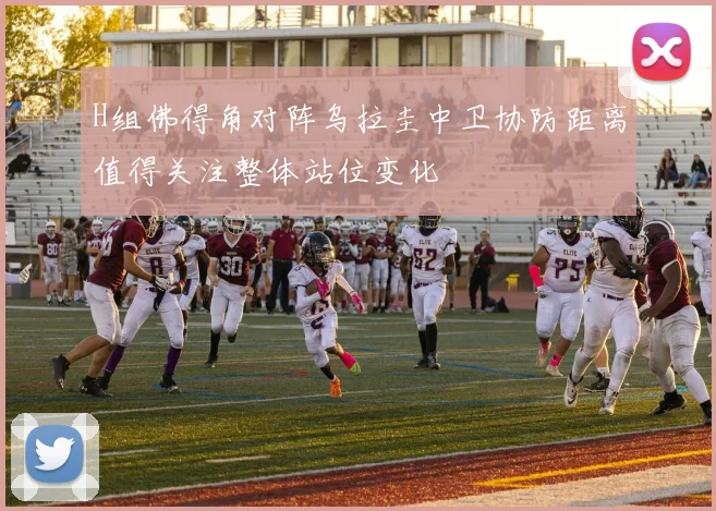 H组佛得角对阵乌拉圭中卫协防距离值得关注整体站位变化