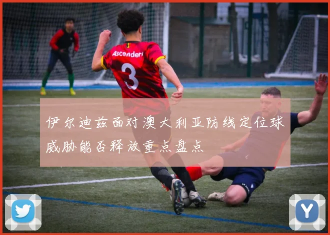 伊尔迪兹面对澳大利亚防线定位球威胁能否释放重点盘点
