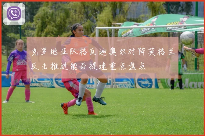 克罗地亚队格瓦迪奥尔对阵英格兰反击推进能否提速重点盘点