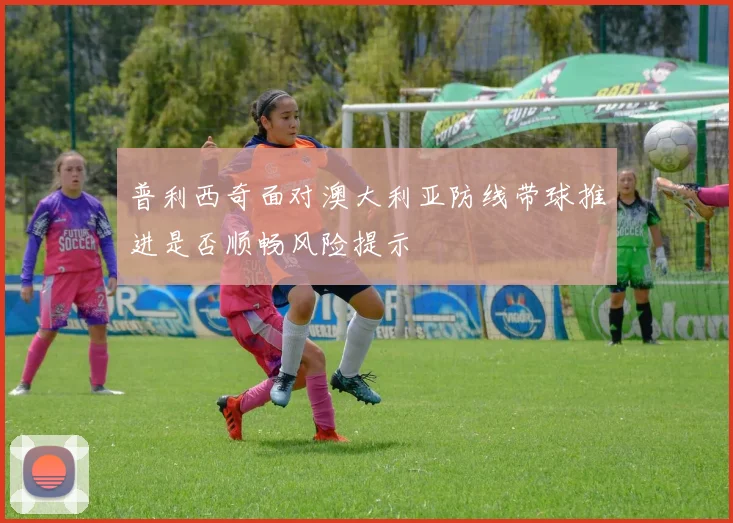 普利西奇面对澳大利亚防线带球推进是否顺畅风险提示
