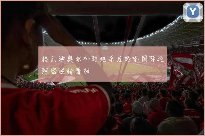 格瓦迪奥尔补时绝杀后怒吼国际迈阿密逆转晋级