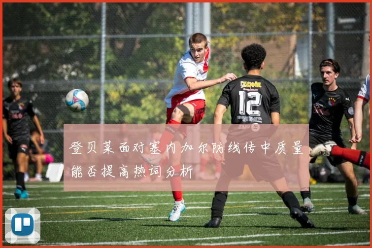 登贝莱面对塞内加尔防线传中质量能否提高热词分析
