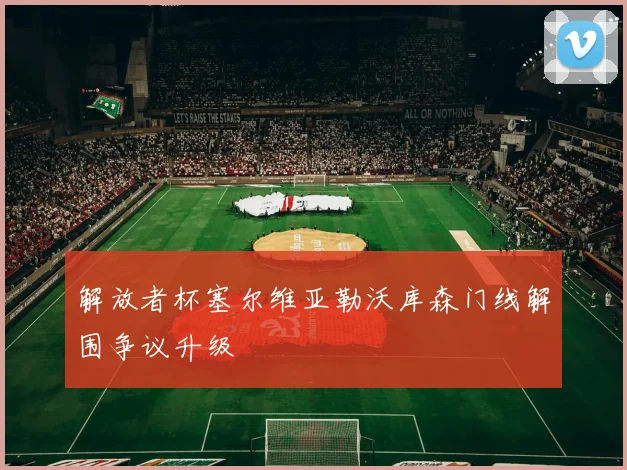 解放者杯塞尔维亚勒沃库森门线解围争议升级