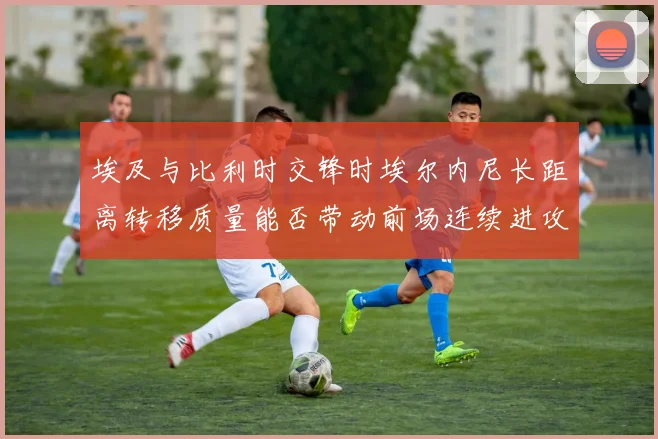 埃及与比利时交锋时埃尔内尼长距离转移质量能否带动前场连续进攻