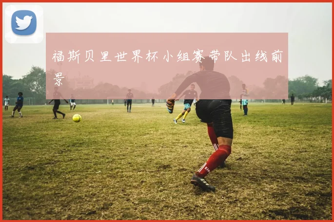 福斯贝里世界杯小组赛带队出线前景