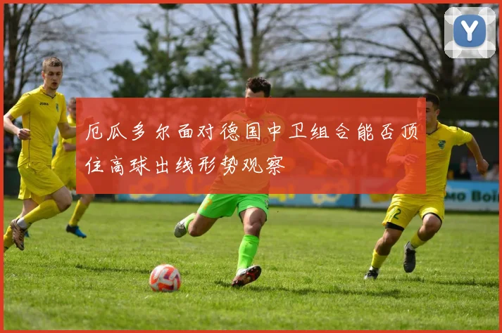 厄瓜多尔面对德国中卫组合能否顶住高球出线形势观察
