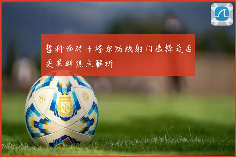 哲科面对卡塔尔防线射门选择是否更果断焦点解析
