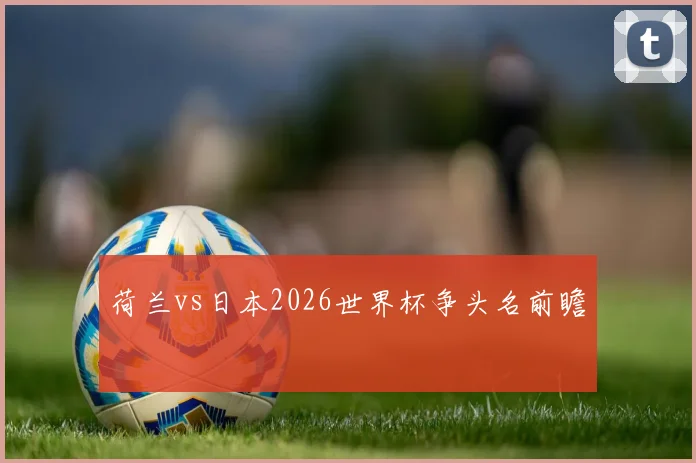 荷兰vs日本2026世界杯争头名前瞻