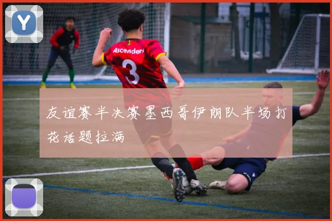 友谊赛半决赛墨西哥伊朗队半场打花话题拉满