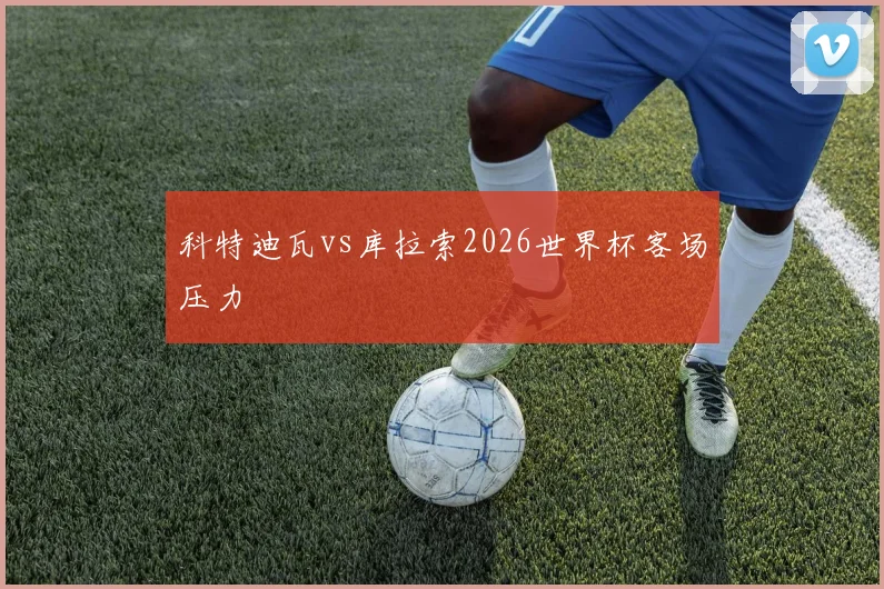 科特迪瓦vs库拉索2026世界杯客场压力