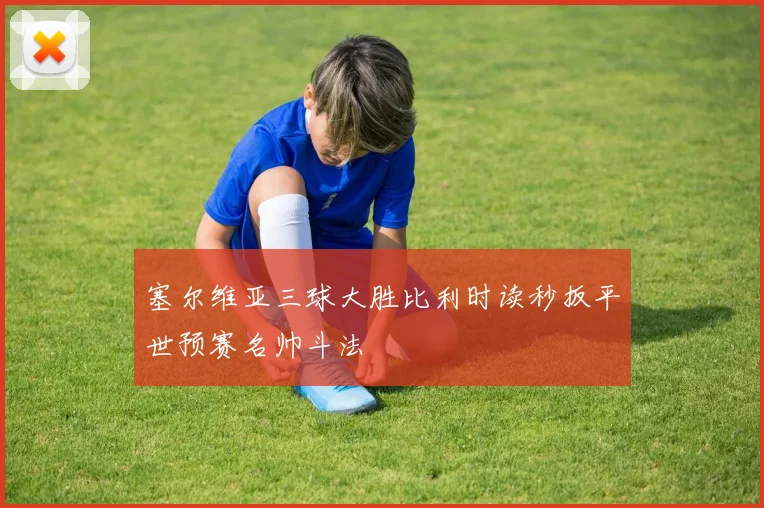塞尔维亚三球大胜比利时读秒扳平世预赛名帅斗法