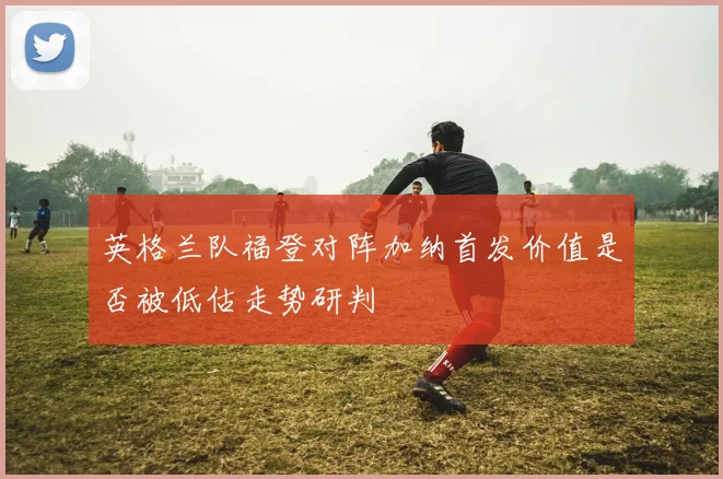 英格兰队福登对阵加纳首发价值是否被低估走势研判