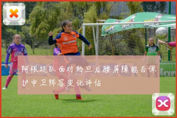 阿根廷队面对约旦后腰屏障能否保护中卫阵容变化评估