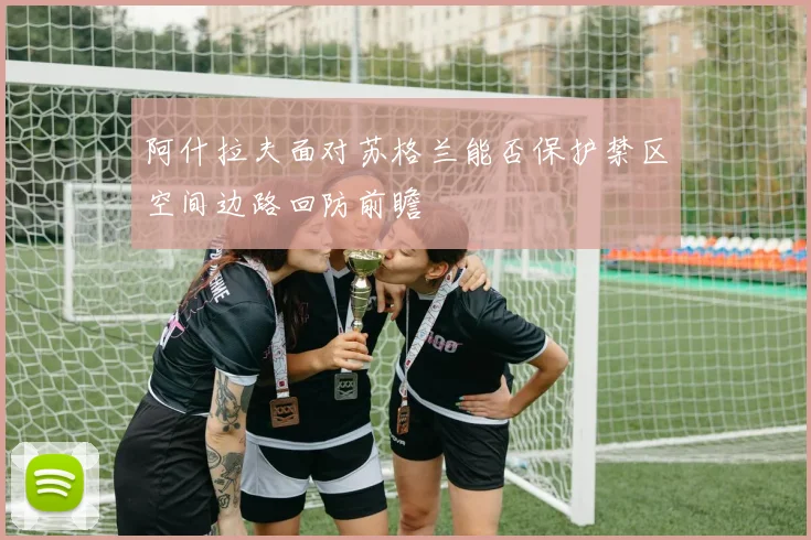 阿什拉夫面对苏格兰能否保护禁区空间边路回防前瞻