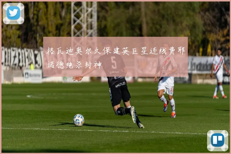 格瓦迪奥尔久保建英巨星连线费耶诺德绝杀封神