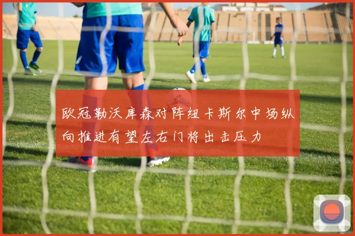 欧冠勒沃库森对阵纽卡斯尔中场纵向推进有望左右门将出击压力