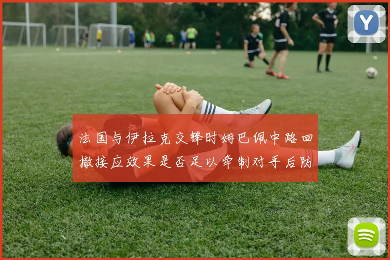 法国与伊拉克交锋时姆巴佩中路回撤接应效果是否足以牵制对手后防