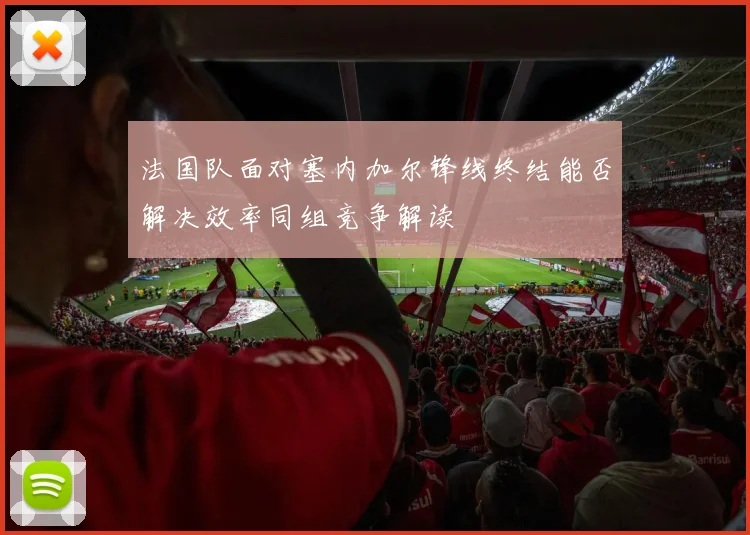 法国队面对塞内加尔锋线终结能否解决效率同组竞争解读
