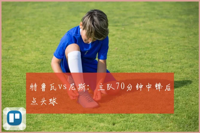 特鲁瓦vs尼斯：主队70分钟中锋后点头球