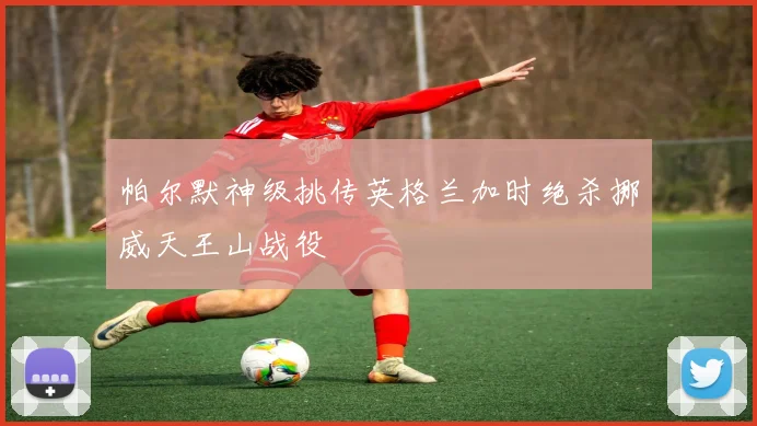 帕尔默神级挑传英格兰加时绝杀挪威天王山战役