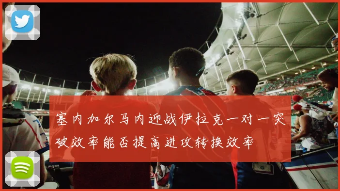 塞内加尔马内迎战伊拉克一对一突破效率能否提高进攻转换效率