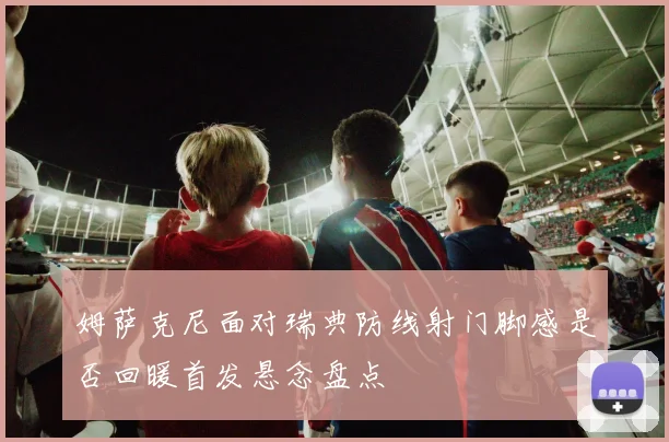 姆萨克尼面对瑞典防线射门脚感是否回暖首发悬念盘点