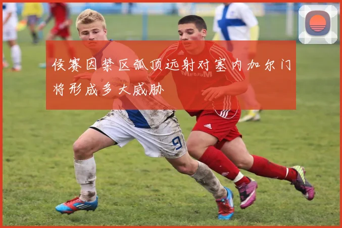 侯赛因禁区弧顶远射对塞内加尔门将形成多大威胁