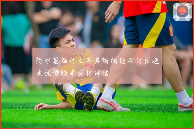 阿尔塞面对土耳其防线能否打出速度优势赔率变化评估