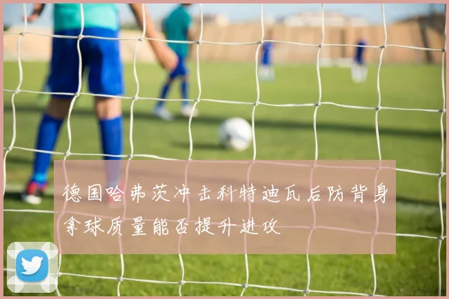 德国哈弗茨冲击科特迪瓦后防背身拿球质量能否提升进攻